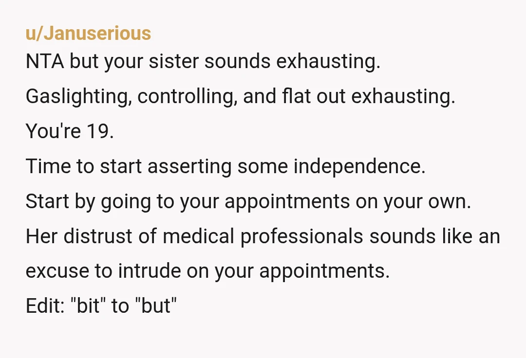 u/Januserious NTA but your sister sounds exhausting. Gaslighting, controlling, and flat out exhausting. You're 19. Time to start asserting some independence. Start by going to your appointments on your own....