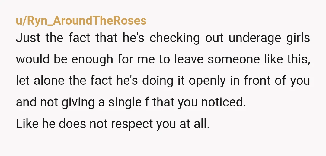 u/Ryn_AroundTheRoses Just the fact that he's checking out underage girls would be enough for me to leave someone like this, let alone the fact he's doing it openly in front...
