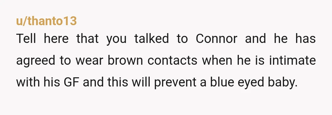 u/thanto13 Tell here that you talked to Connor and he has agreed to wear brown contacts when he is intimate with his GF and this will prevent a blue eyed...