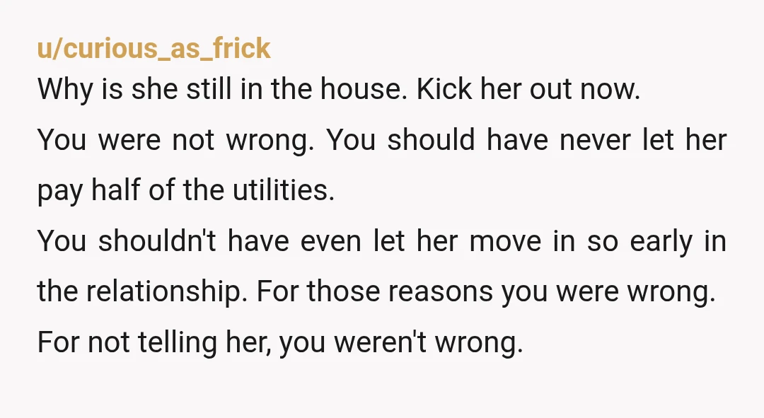 u/curious_as_frick Why is she still in the house. Kick her out now. You were not wrong. You should have never let her pay half of the utilities. You shouldn't have...