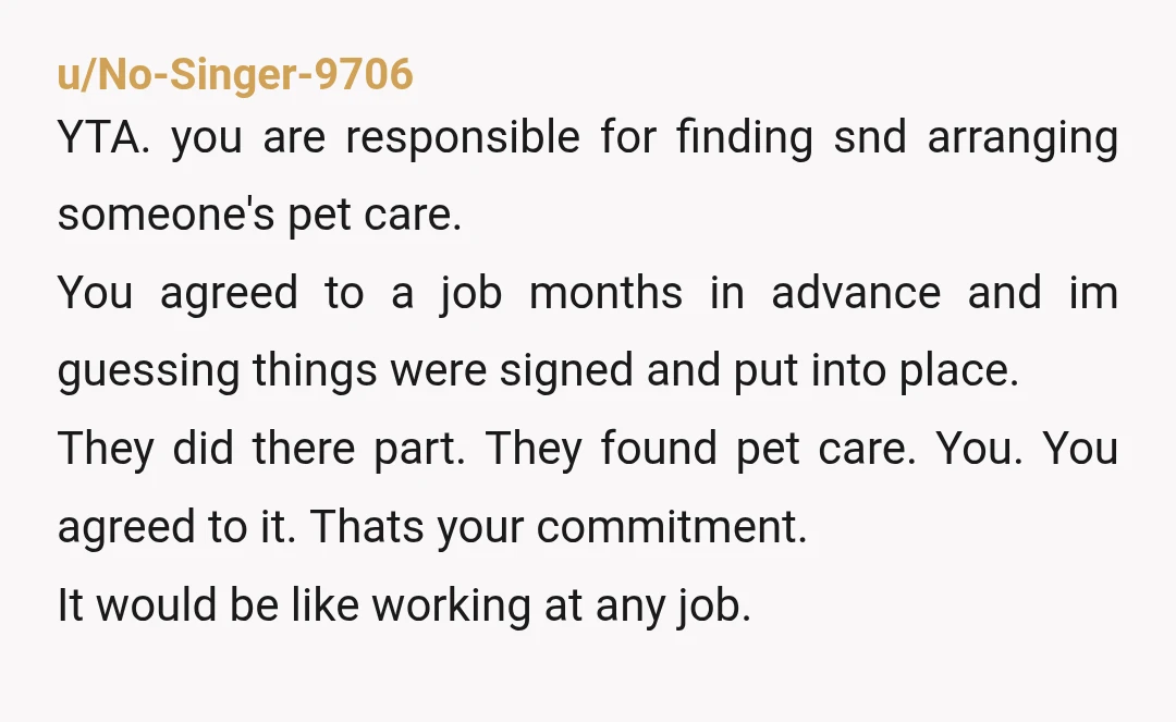 u/No-Singer-9706 YTA. you are responsible for finding snd arranging someone's pet care. You agreed to a job months in advance and im guessing things were signed and put into place. ...