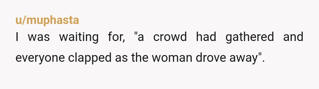 u/muphasta
I was waiting for, "a crowd had gathered and everyone clapped as the woman drove away".