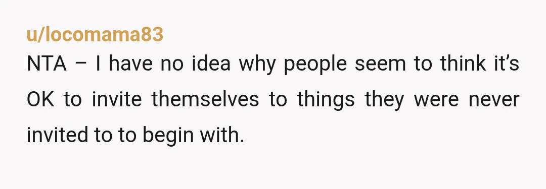 u/locomama83
NTA – I have no idea why people seem to think it’s OK to invite themselves to things they were never invited to to begin with.
