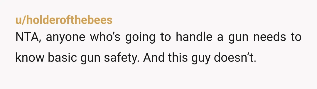 u/holderofthebees
NTA, anyone who’s going to handle a gun needs to know basic gun safety. And this guy doesn’t.