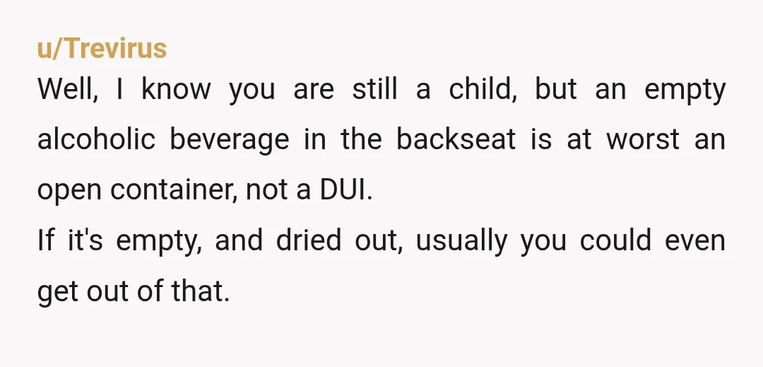 u/Trevirus Well, I know you are still a child, but an empty alcoholic beverage in the backseat is at worst an open container, not a DUI. If it's empty, and...