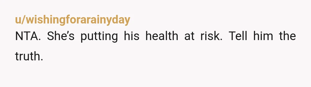 u/wishingforarainyday
NTA. She’s putting his health at risk. Tell him the truth.