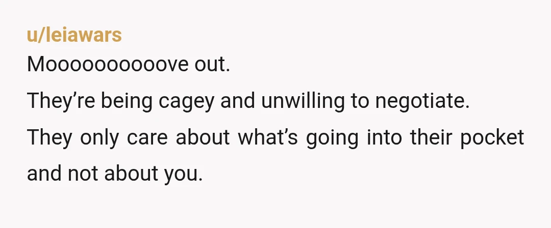 u/AkkmanB NOR. Just move out. I’m sure you can find a 1 bedroom for $3,000.00 a month. It sounds like they want you to pay their mortgage. You could be...