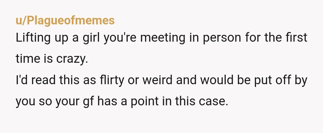 u/Plagueofmemes Lifting up a girl you're meeting in person for the first time is crazy. I'd read this as flirty or weird and would be put off by you so...