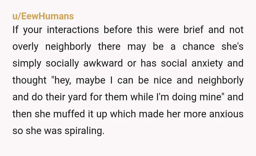 u/EewHumans If your interactions before this were brief and not overly neighborly there may be a chance she's simply socially awkward or has social anxiety and thought "hey, maybe I...