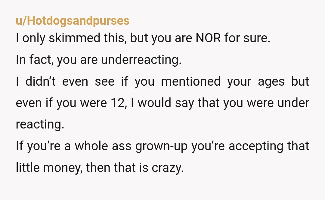 u/Hotdogsandpurses I only skimmed this, but you are NOR for sure. In fact, you are underreacting. I didn’t even see if you mentioned your ages but even if you were...