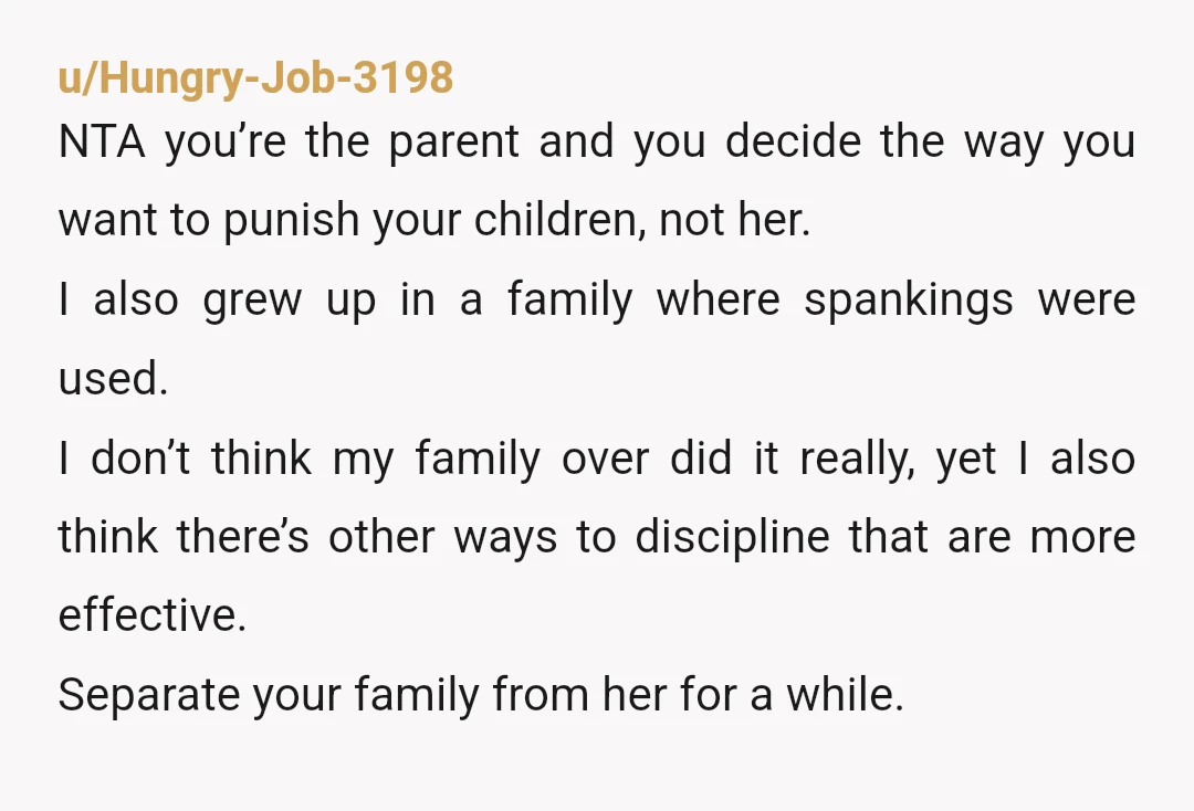 u/Hungry-Job-3198 NTA you’re the parent and you decide the way you want to punish your children, not her. I also grew up in a family where spankings were used. I...