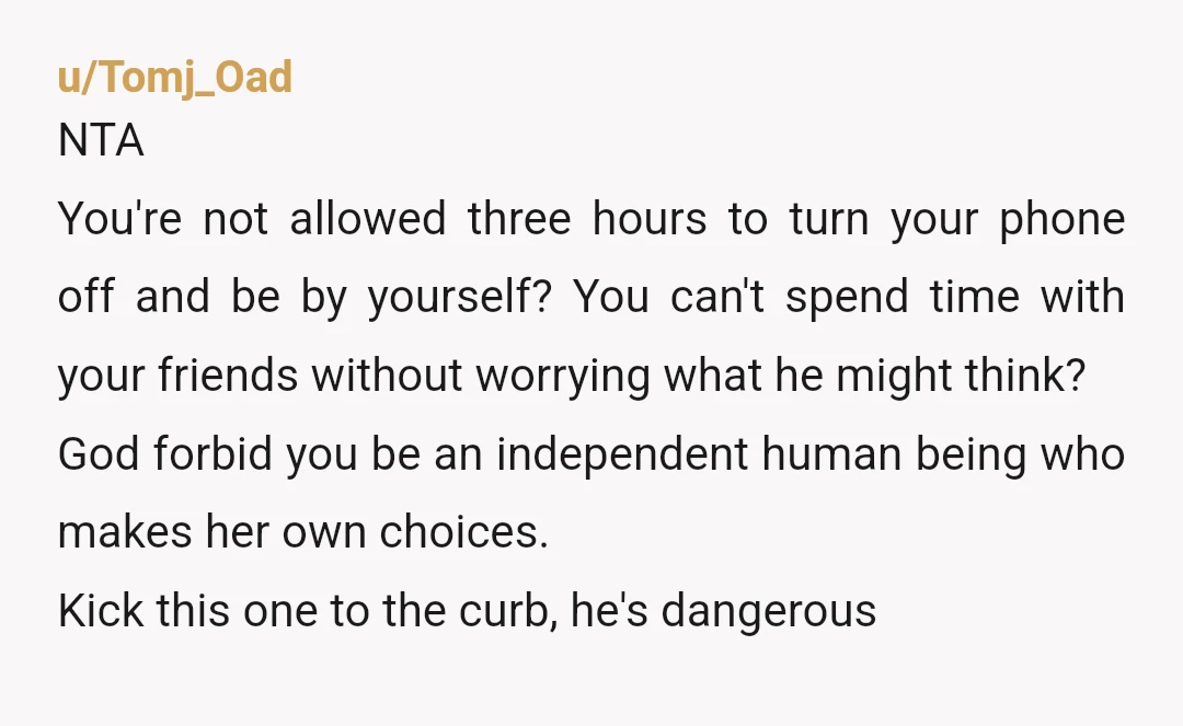 u/Tomj_Oad NTA You're not allowed three hours to turn your phone off and be by yourself? You can't spend time with your friends without worrying what he might think? God...