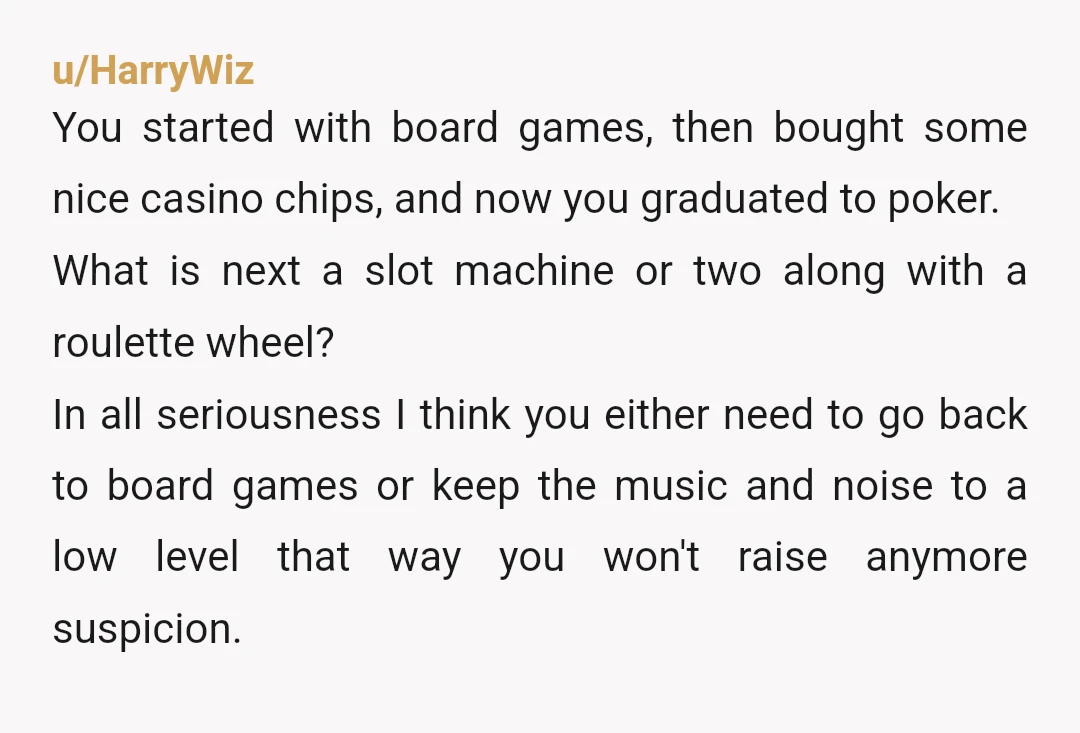 u/HarryWiz You started with board games, then bought some nice casino chips, and now you graduated to poker. What is next a slot machine or two along with a roulette...