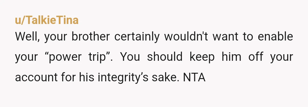 u/TalkieTina
Well, your brother certainly wouldn't want to enable your “power trip”. You should keep him off your account for his integrity’s sake. NTA