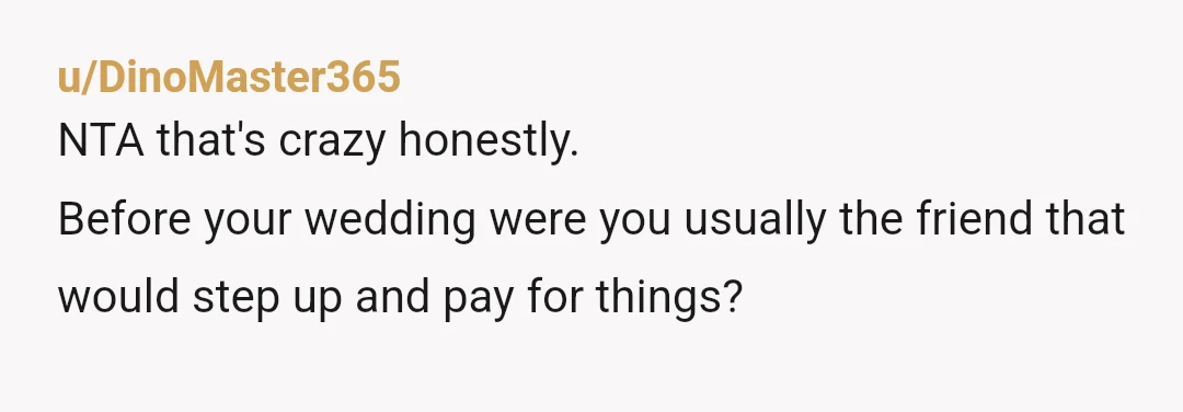 u/DinoMaster365
NTA that's crazy honestly.
Before your wedding were you usually the friend that would step up and pay for things?