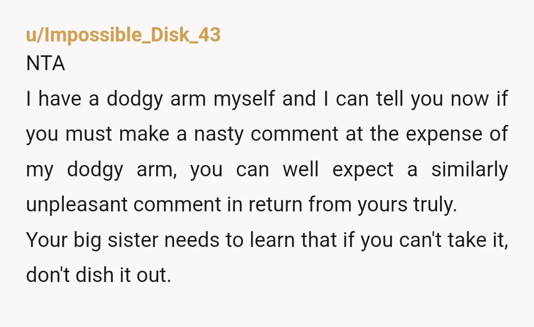 u/Impossible_Disk_43 NTA I have a dodgy arm myself and I can tell you now if you must make a nasty comment at the expense of my dodgy arm, you can...
