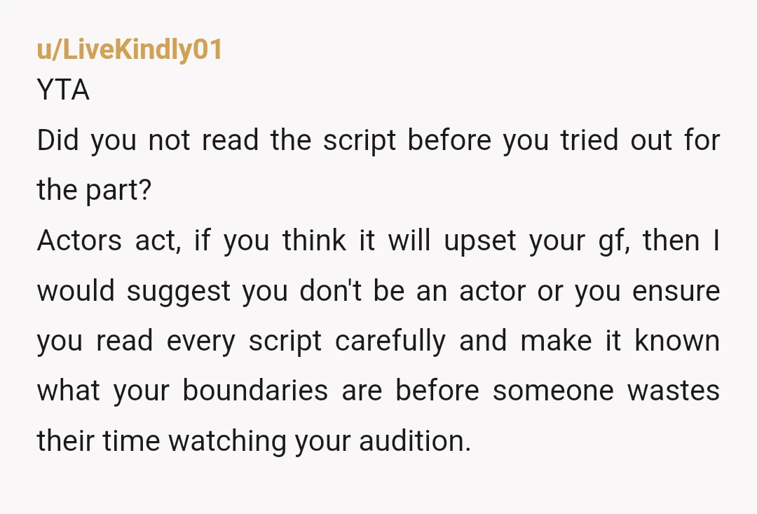 u/LiveKindly01 YTA Did you not read the script before you tried out for the part? Actors act, if you think it will upset your gf, then I would suggest you...