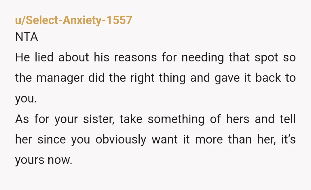 u/Select-Anxiety-1557 NTA He lied about his reasons for needing that spot so the manager did the right thing and gave it back to you. As for your sister, take something...