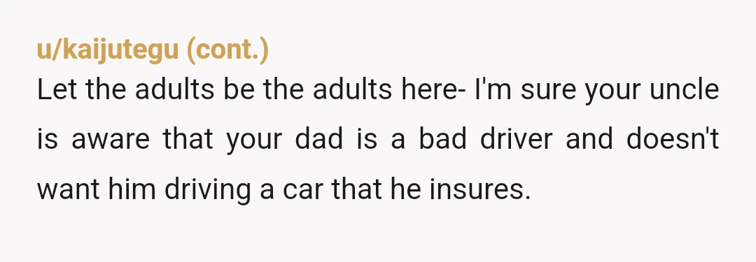 u/Alternative_Hour_221 TBH OP, sneak out at night and juat drop your car off at your uncle's. Take an uber home. Problem solved, if your old man has the balls to...