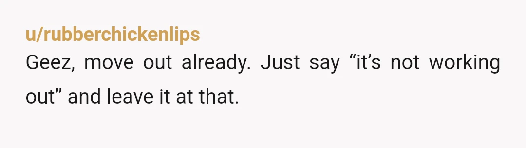 u/rubberchickenlips
Geez, move out already. Just say “it’s not working out” and leave it at that.