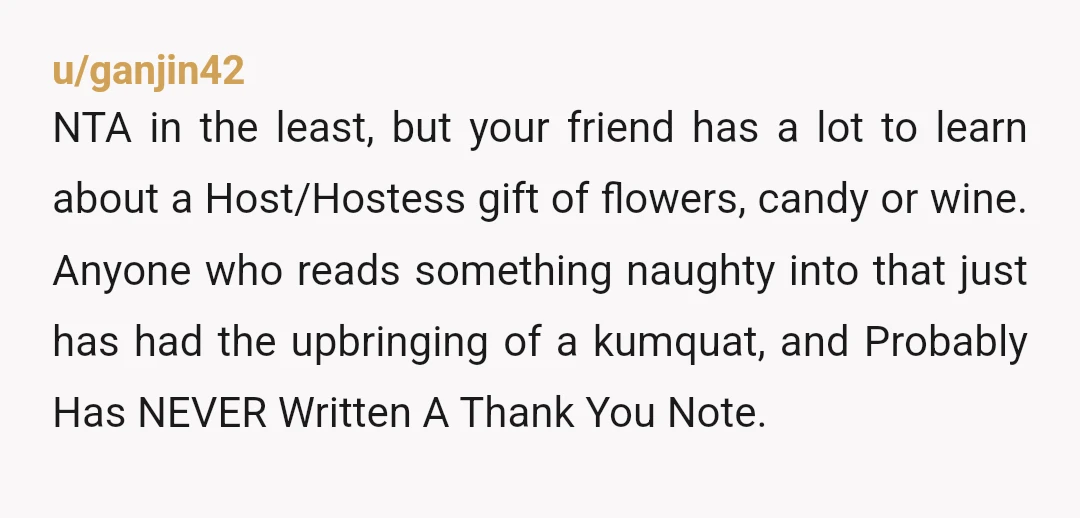 u/ganjin42 NTA in the least, but your friend has a lot to learn about a Host/Hostess gift of flowers, candy or wine. Anyone who reads something naughty into that just...