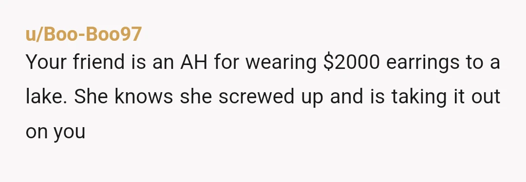 u/Boo-Boo97
Your friend is an AH for wearing $2000 earrings to a lake. She knows she screwed up and is taking it out on you