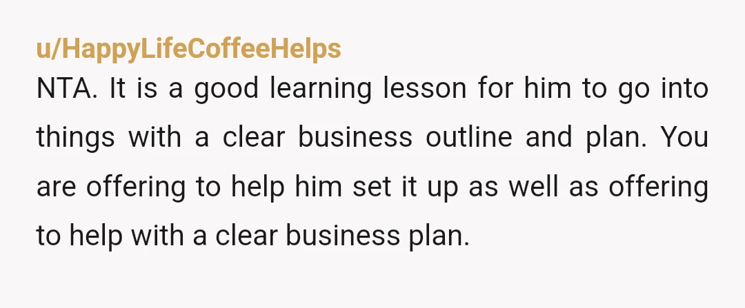 u/KaliTheBlaze NTA. If he wants money to start a business, it is absolutely, completely reasonable to expect him to have done the numbers on it and not just be going...