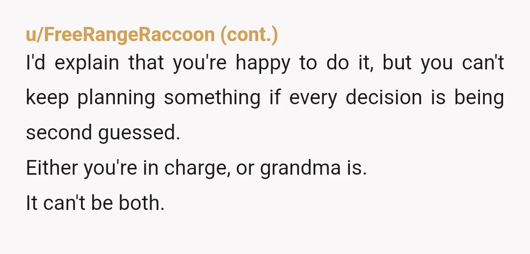 u/extinct_diplodocus
YWBTA.
Wrong solution.
You're just punishing the bride, who is an innocent party.
Move the party back to your place and drop all of Grandma's suggestions and demands.