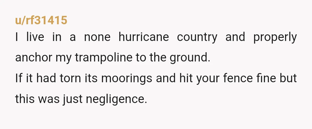 u/rf31415 I live in a none hurricane country and properly anchor my trampoline to the ground. If it had torn its moorings and hit your fence fine but this was...
