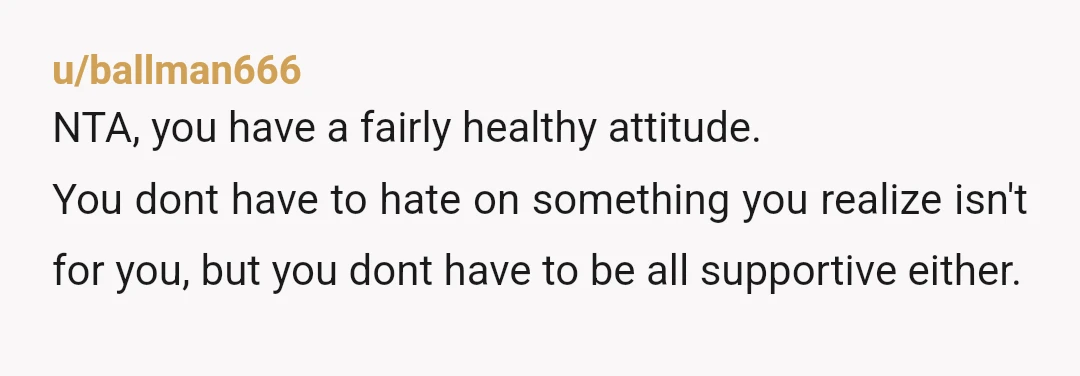 u/ballman666
NTA, you have a fairly healthy attitude.
You dont have to hate on something you realize isn't for you, but you dont have to be all supportive either.
