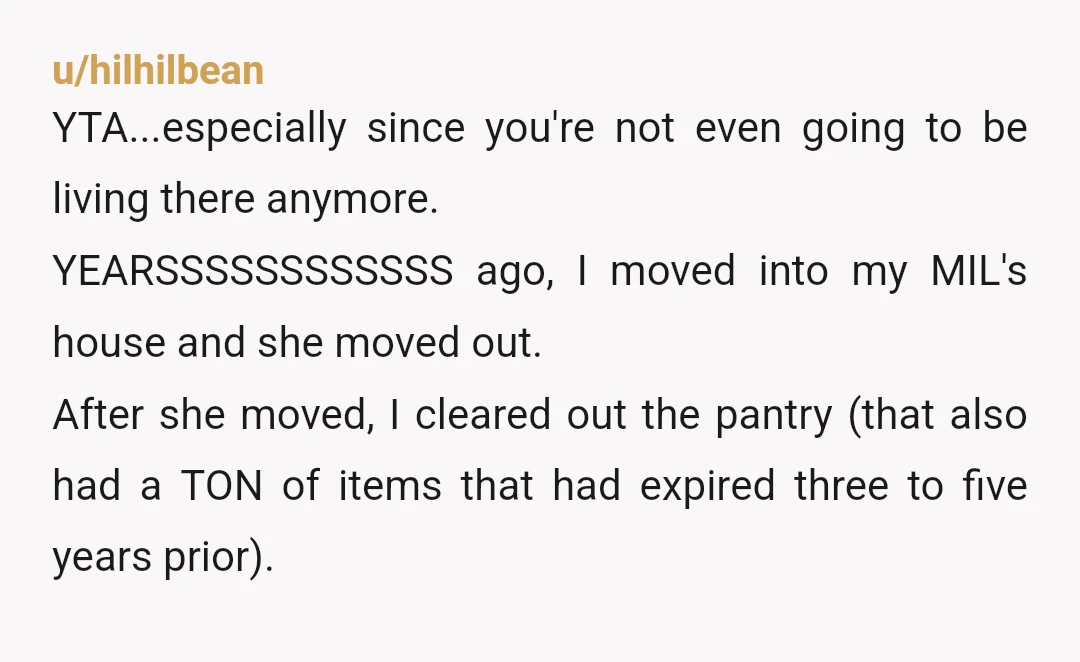 u/hilhilbean YTA...especially since you're not even going to be living there anymore. YEARSSSSSSSSSSSS ago, I moved into my MIL's house and she moved out. After she moved, I cleared out...