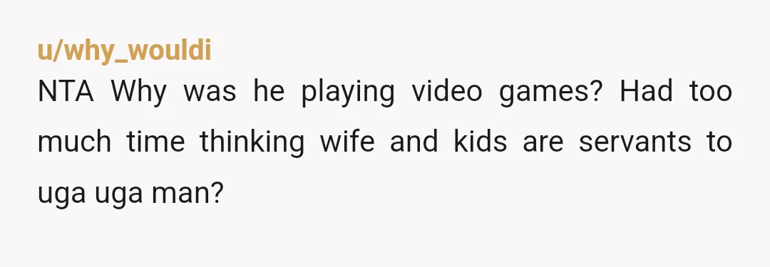 u/why_wouldi
NTA Why was he playing video games? Had too much time thinking wife and kids are servants to uga uga man?