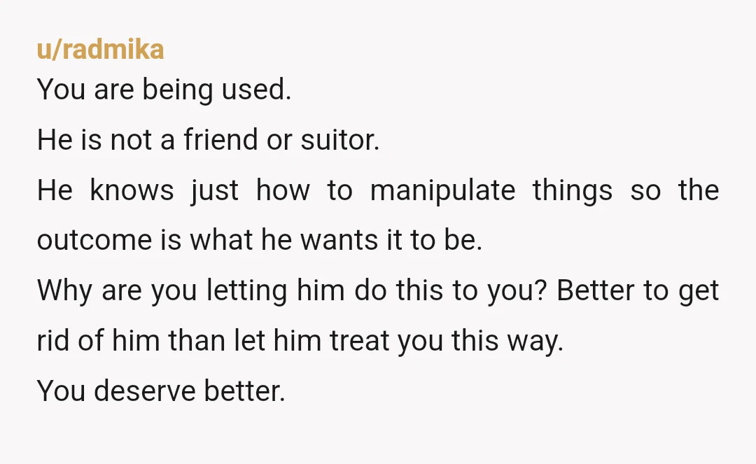 u/radmika You are being used. He is not a friend or suitor. He knows just how to manipulate things so the outcome is what he wants it to be. Why...