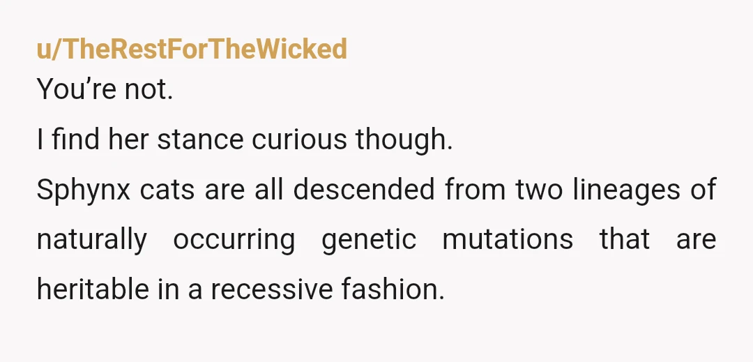 u/TheRestForTheWicked You’re not. I find her stance curious though. Sphynx cats are all descended from two lineages of naturally occurring genetic mutations that are heritable in a recessive fashion. If...