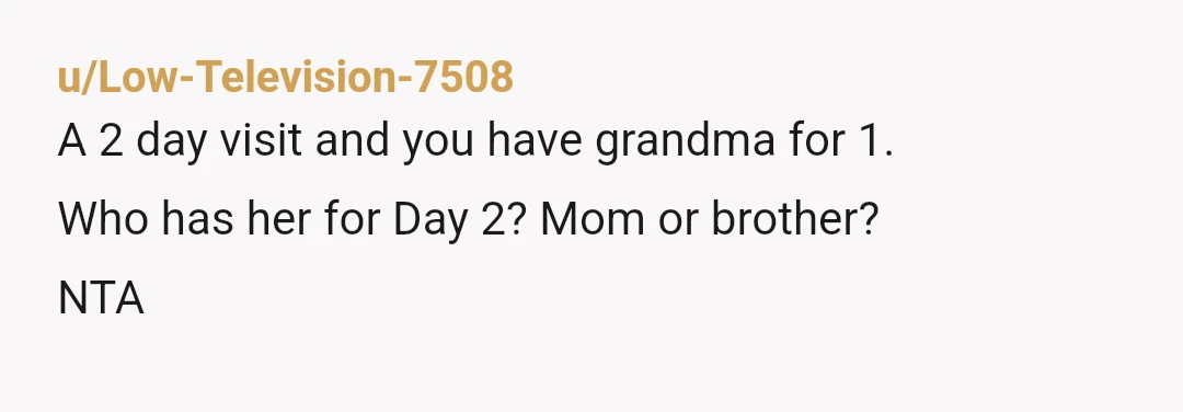 u/Low-Television-7508
A 2 day visit and you have grandma for 1.
Who has her for Day 2? Mom or brother?
NTA