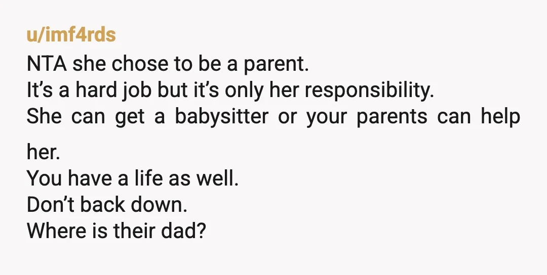 u/imf4rds NTA she chose to be a parent. It’s a hard job but it’s only her responsibility. She can get a babysitter or your parents can help her. You have...
