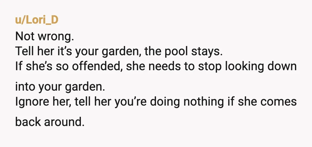 u/Lori_D Not wrong. Tell her it’s your garden, the pool stays. If she’s so offended, she needs to stop looking down into your garden. Ignore her, tell her you’re doing...