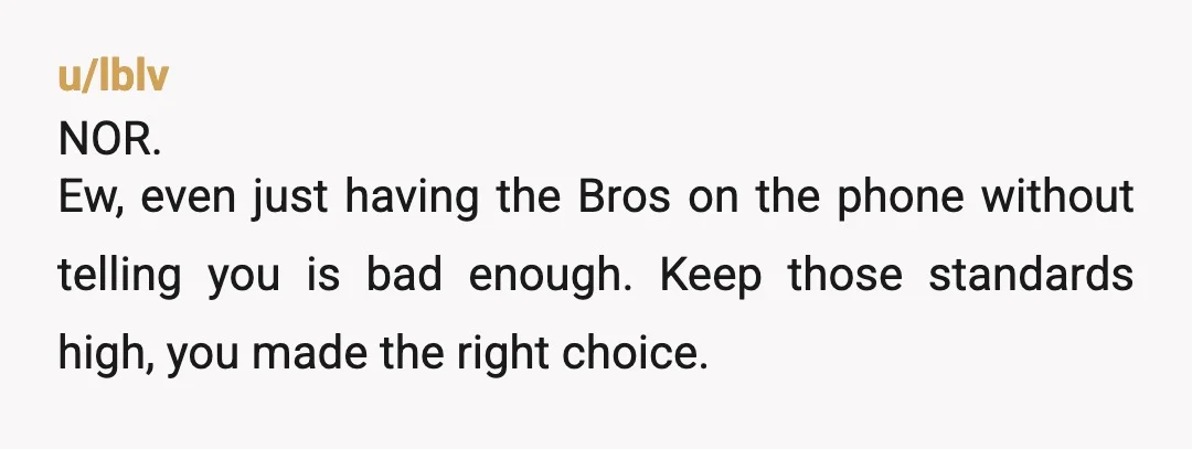 u/lblv
NOR.
Ew, even just having the Bros on the phone without telling you is bad enough. Keep those standards high, you made the right choice.