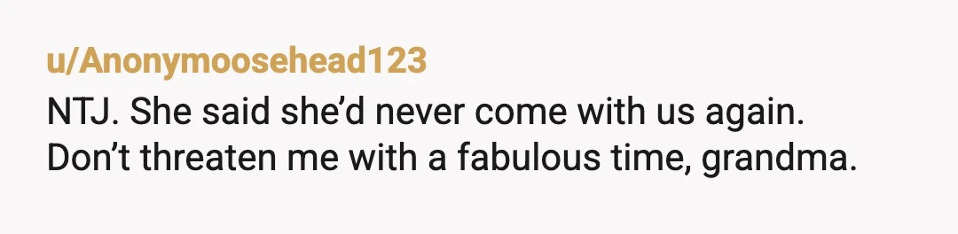 u/Anonymoosehead123
NTJ. She said she’d never come with us again.
Don’t threaten me with a fabulous time, grandma.