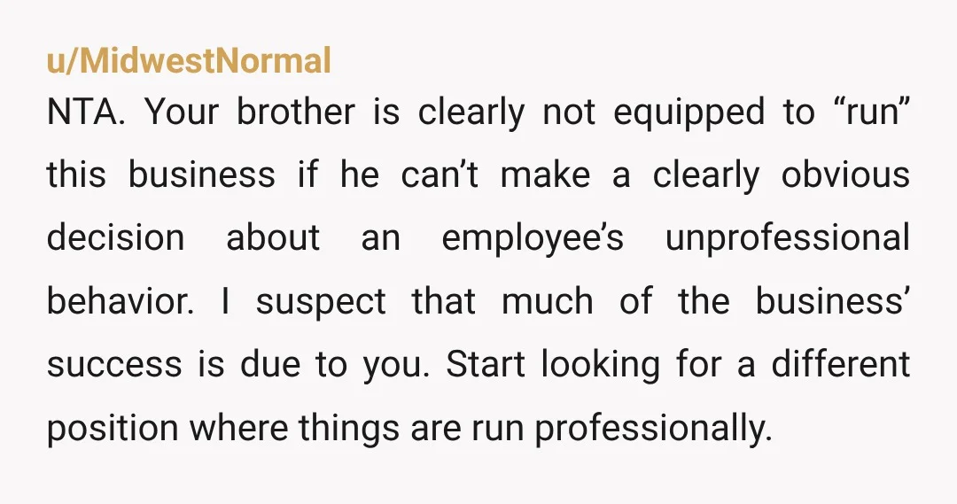 u/MidwestNormal NTA. Your brother is clearly not equipped to “run” this business if he can’t make a clearly obvious decision about an employee’s unprofessional behavior. I suspect that much of...