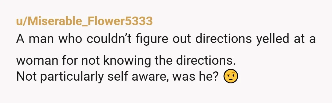 u/Miserable_Flower5333
A man who couldn’t figure out directions yelled at a woman for not knowing the directions.
Not particularly self aware, was he? 🤨