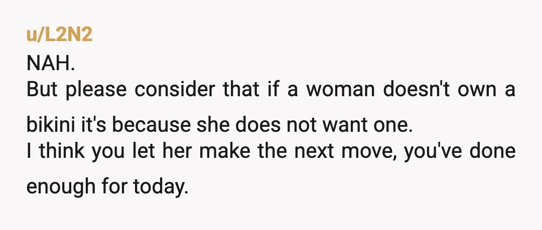 u/L2N2 NAH. But please consider that if a woman doesn't own a bikini it's because she does not want one. I think you let her make the next move, you've...