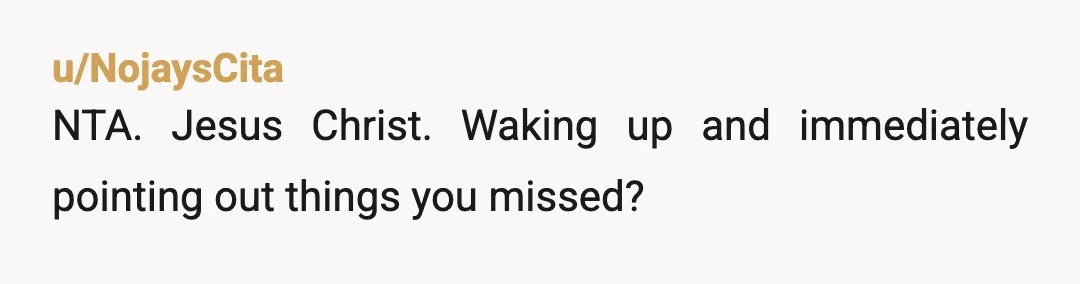 u/NojaysCita
NTA. Jesus Christ. Waking up and immediately pointing out things you missed?