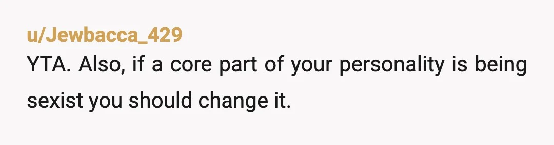 u/Jewbacca_429
YTA. Also, if a core part of your personality is being sexist you should change it.