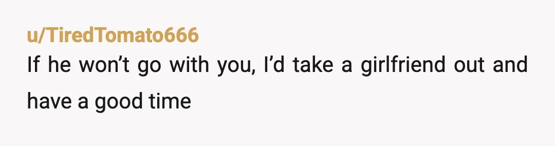 u/TiredTomato666
If he won’t go with you, I’d take a girlfriend out and have a good time