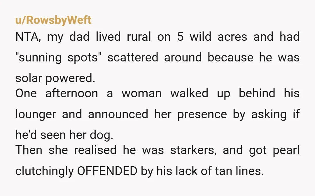 u/RowsbyWeft NTA, my dad lived rural on 5 wild acres and had "sunning spots" scattered around because he was solar powered. One afternoon a woman walked up behind his lounger...