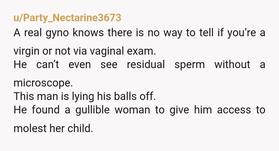 u/Party_Nectarine3673 A real gyno knows there is no way to tell if you’re a virgin or not via vaginal exam. He can’t even see residual sperm without a microscope. This...