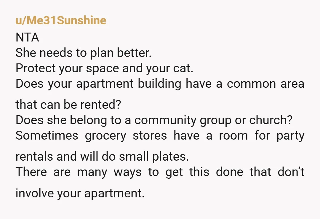 u/Me31Sunshine NTA She needs to plan better. Protect your space and your cat. Does your apartment building have a common area that can be rented? Does she belong to a...