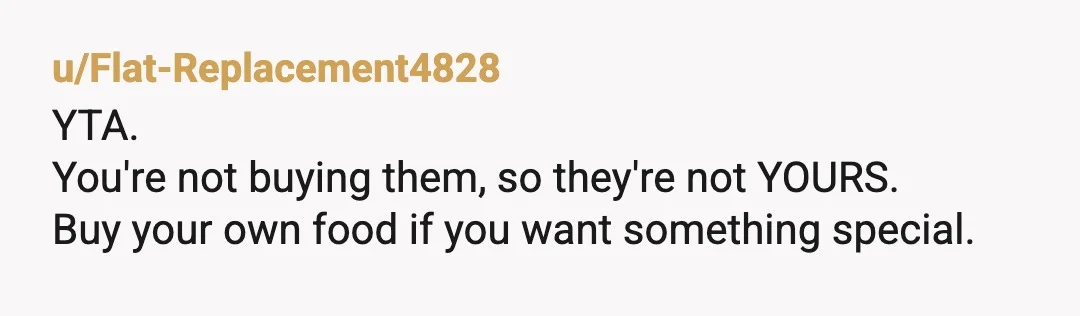 u/Flat-Replacement4828
YTA.
You're not buying them, so they're not YOURS.
Buy your own food if you want something special.Â