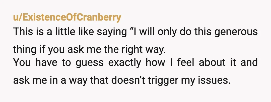 u/ExistenceOfCranberry This is a little like saying “I will only do this generous thing if you ask me the right way. You have to guess exactly how I feel about...